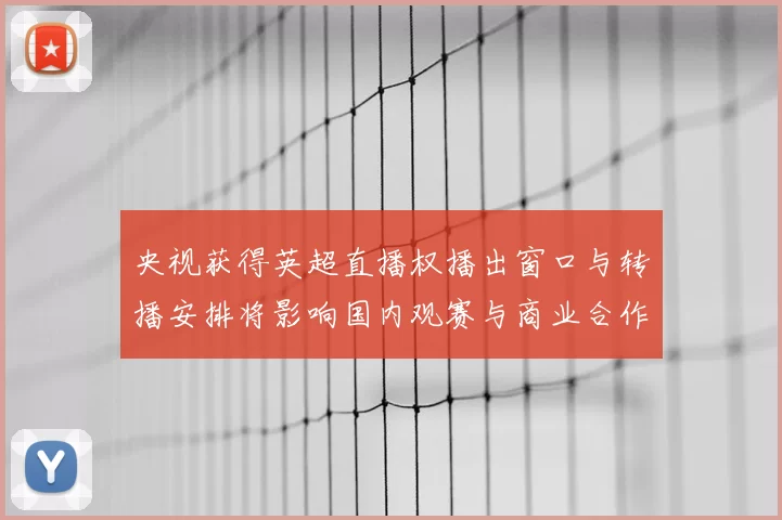 央视获得英超直播权播出窗口与转播安排将影响国内观赛与商业合作