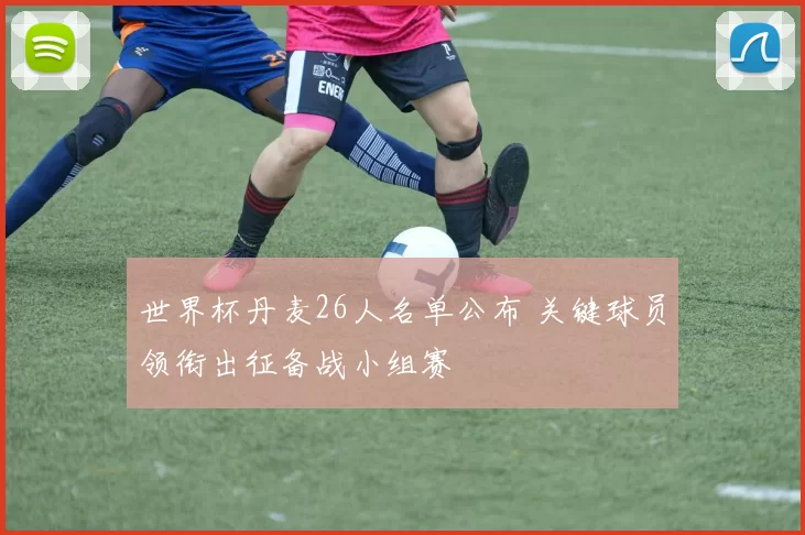 世界杯丹麦26人名单公布 关键球员领衔出征备战小组赛