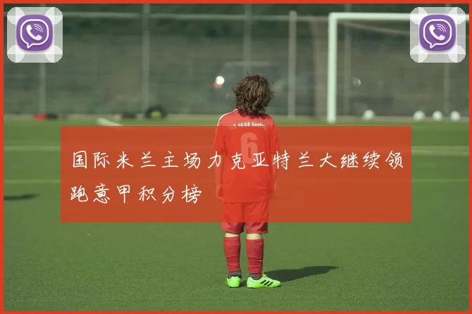 国际米兰主场力克亚特兰大继续领跑意甲积分榜
