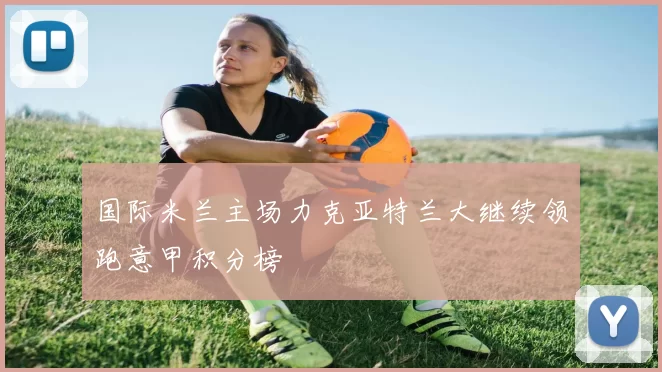 国际米兰主场力克亚特兰大继续领跑意甲积分榜