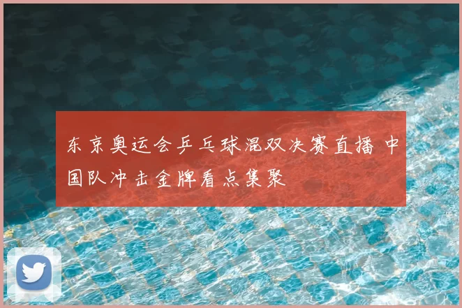 东京奥运会乒乓球混双决赛直播 中国队冲击金牌看点集聚