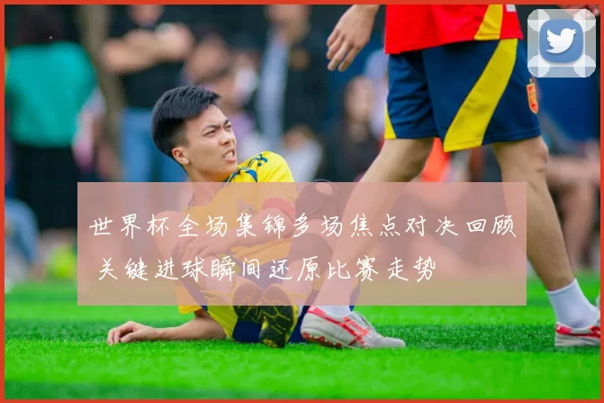 世界杯全场集锦多场焦点对决回顾 关键进球瞬间还原比赛走势