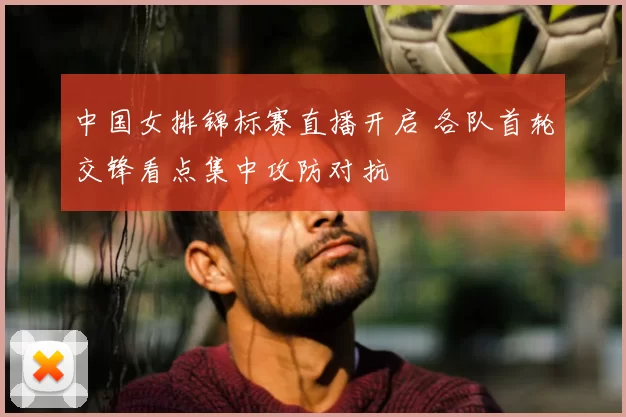 中国女排锦标赛直播开启 各队首轮交锋看点集中攻防对抗