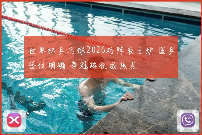 世界杯乒乓球2026对阵表出炉 国乒签位明确 争冠路径成焦点