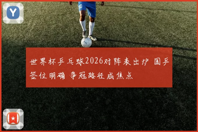 世界杯乒乓球2026对阵表出炉 国乒签位明确 争冠路径成焦点