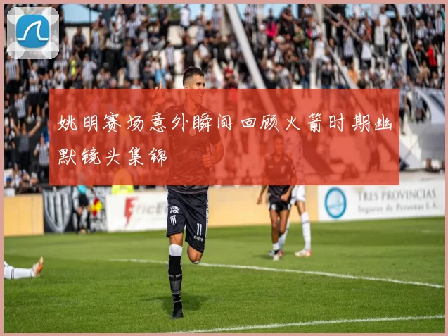 姚明赛场意外瞬间回顾火箭时期幽默镜头集锦