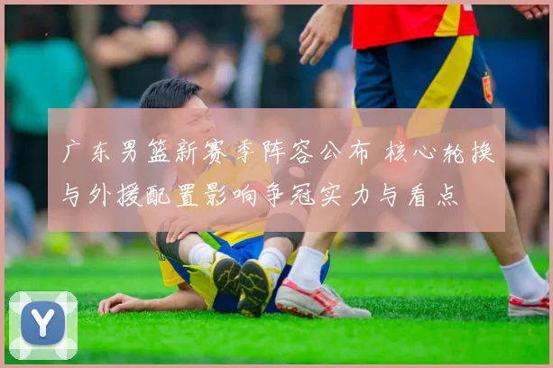 广东男篮新赛季阵容公布 核心轮换与外援配置影响争冠实力与看点