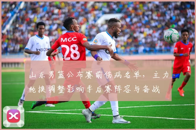 山东男篮公布赛前伤病名单，主力轮换调整影响季后赛阵容与备战