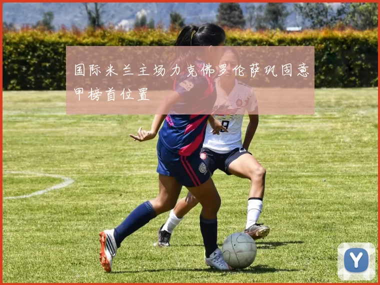 国际米兰主场力克佛罗伦萨巩固意甲榜首位置