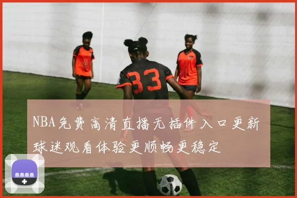 NBA免费高清直播无插件入口更新 球迷观看体验更顺畅更稳定