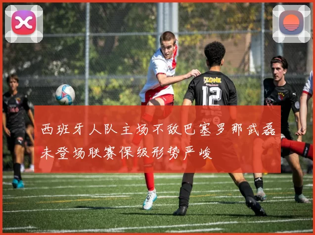 西班牙人队主场不敌巴塞罗那武磊未登场联赛保级形势严峻