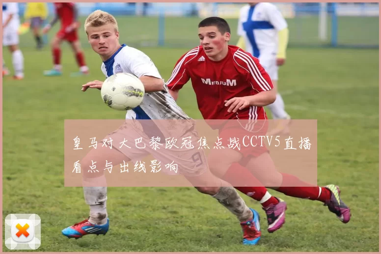 皇马对大巴黎欧冠焦点战CCTV5直播看点与出线影响