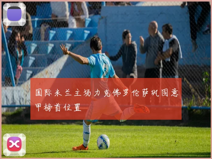 国际米兰主场力克佛罗伦萨巩固意甲榜首位置