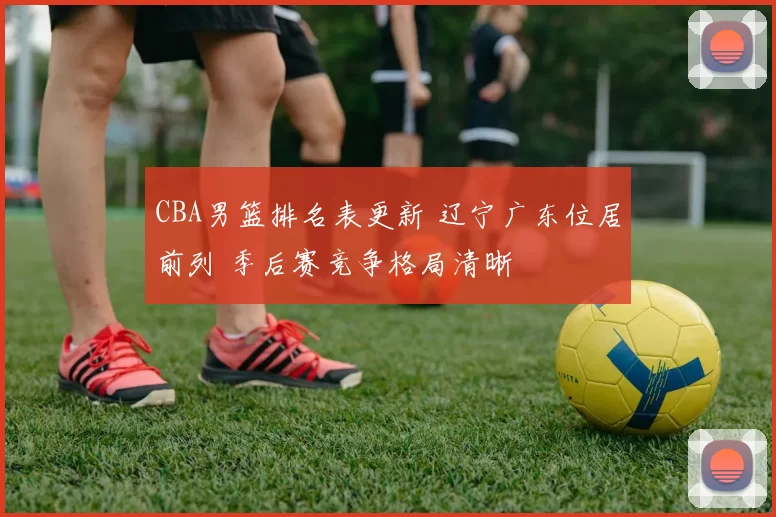 CBA男篮排名表更新 辽宁广东位居前列 季后赛竞争格局清晰