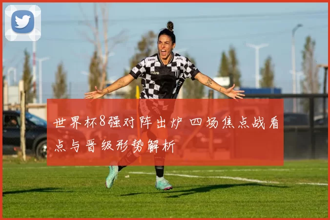 世界杯8强对阵出炉 四场焦点战看点与晋级形势解析