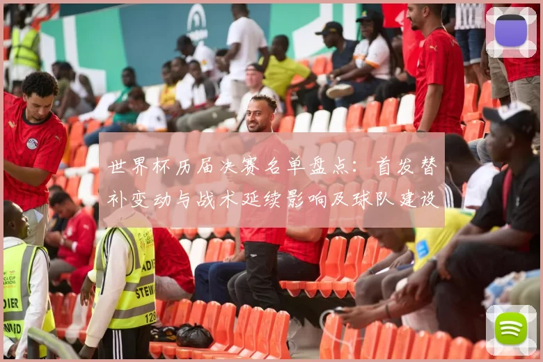 世界杯历届决赛名单盘点：首发替补变动与战术延续影响及球队建设参考