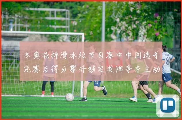 冬奥花样滑冰短节目赛中中国选手完赛后得分攀升锁定奖牌争夺主动权