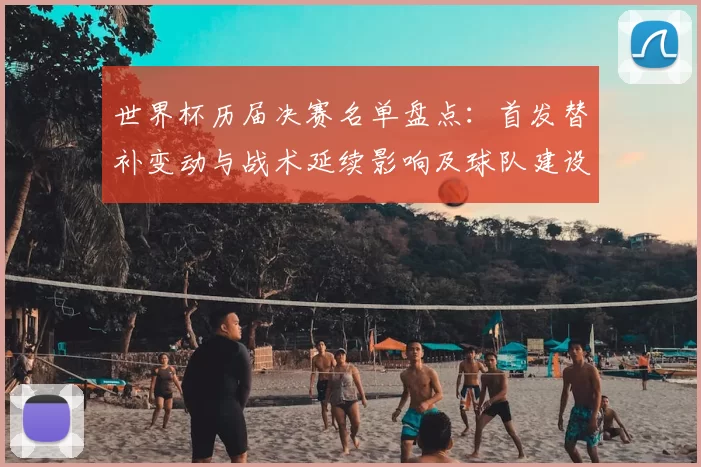 世界杯历届决赛名单盘点：首发替补变动与战术延续影响及球队建设参考