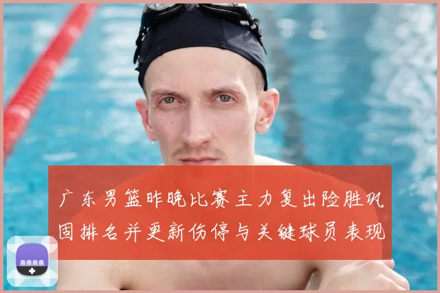广东男篮昨晚比赛主力复出险胜巩固排名并更新伤停与关键球员表现看点
