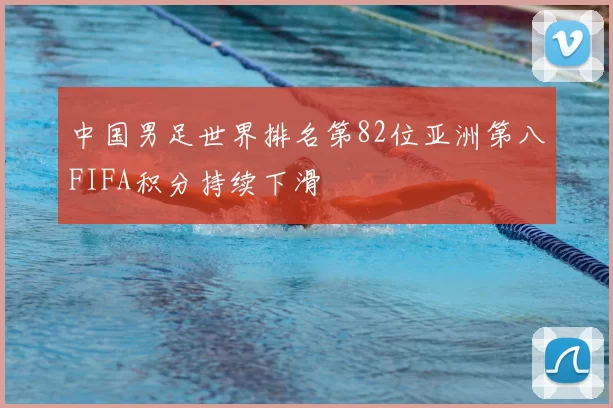 中国男足世界排名第82位亚洲第八FIFA积分持续下滑